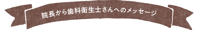 院長から歯科衛生士さんへのメッセージ